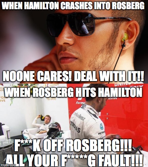 WHEN HAMILTON CRASHES INTO ROSBERG; NOONE CARES! DEAL WITH IT!! WHEN ROSBERG HITS HAMILTON; F***K OFF ROSBERG!!! ALL YOUR F*****G FAULT!!! | image tagged in hamilton,rosberg,f1 | made w/ Imgflip meme maker