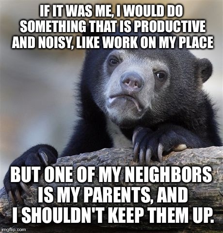 Confession Bear Meme | IF IT WAS ME, I WOULD DO SOMETHING THAT IS PRODUCTIVE AND NOISY, LIKE WORK ON MY PLACE BUT ONE OF MY NEIGHBORS IS MY PARENTS, AND I SHOULDN' | image tagged in memes,confession bear | made w/ Imgflip meme maker