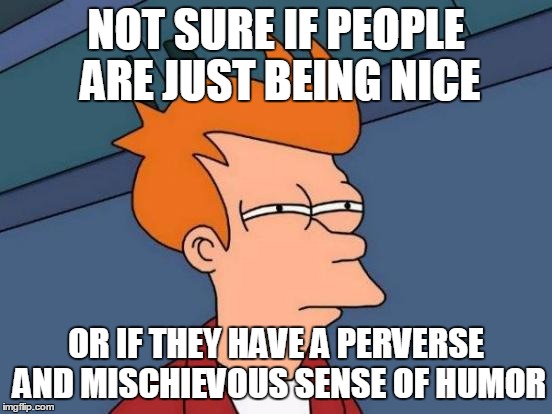 Futurama Fry Meme | NOT SURE IF PEOPLE ARE JUST BEING NICE OR IF THEY HAVE A PERVERSE AND MISCHIEVOUS SENSE OF HUMOR | image tagged in memes,futurama fry | made w/ Imgflip meme maker