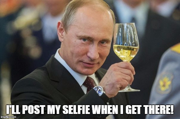 Putin Cheers | I'LL POST MY SELFIE WHEN I GET THERE! | image tagged in putin cheers | made w/ Imgflip meme maker