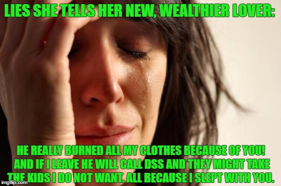 First World Problems | LIES SHE TELLS HER NEW, WEALTHIER LOVER:; HE REALLY BURNED ALL MY CLOTHES BECAUSE OF YOU! AND IF I LEAVE HE WILL CALL DSS AND THEY MIGHT TAKE THE KIDS I DO NOT WANT. ALL BECAUSE I SLEPT WITH YOU. | image tagged in memes,first world problems | made w/ Imgflip meme maker