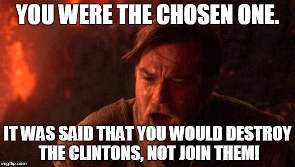 You Were The Chosen One (Star Wars) | YOU WERE THE CHOSEN ONE. IT WAS SAID THAT YOU WOULD DESTROY THE CLINTONS, NOT JOIN THEM! | image tagged in memes,you were the chosen one star wars,AdviceAnimals | made w/ Imgflip meme maker