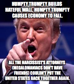 Trump Trademark | HUMPTY TRUMPTY BUILDS HATEFUL WALL. HUMPTY TRUMPTY CAUSES ECONOMY TO FALL. ALL THE NARCISSIST'S ATTORNEYS (MEGALOMANIACS DON'T HAVE FRIENDS) COULDN'T PUT THE UNITED STATES BACK TOGETHER AGAIN. | image tagged in trump trademark | made w/ Imgflip meme maker