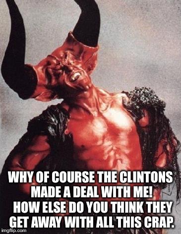 satan | WHY OF COURSE THE CLINTONS MADE A DEAL WITH ME!  HOW ELSE DO YOU THINK THEY GET AWAY WITH ALL THIS CRAP. | image tagged in satan | made w/ Imgflip meme maker