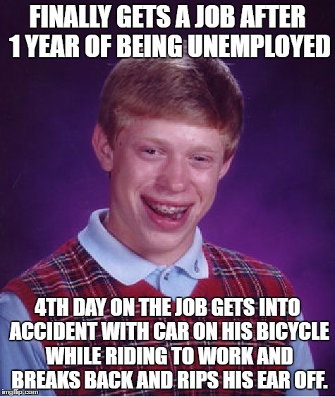 Bad Luck Brian | FINALLY GETS A JOB AFTER 1 YEAR OF BEING UNEMPLOYED; 4TH DAY ON THE JOB GETS INTO ACCIDENT WITH CAR ON HIS BICYCLE WHILE RIDING TO WORK AND BREAKS BACK AND RIPS HIS EAR OFF. | image tagged in memes,bad luck brian,AdviceAnimals | made w/ Imgflip meme maker