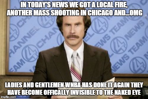 Ron Burgundy Meme | IN TODAY'S NEWS WE GOT A LOCAL FIRE, ANOTHER MASS SHOOTING IN CHICAGO AND...OMG; LADIES AND GENTLEMEN WNBA HAS DONE IT AGAIN THEY HAVE BECOME OFFICALLY INVISIBLE TO THE NAKED EYE | image tagged in memes,ron burgundy | made w/ Imgflip meme maker