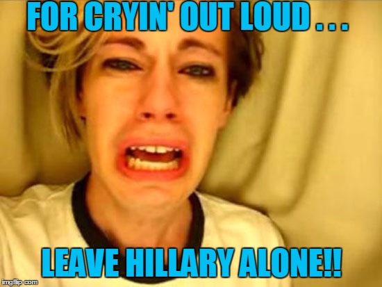 Hillary needs your votes,  not your hostility! | FOR CRYIN' OUT LOUD . . . LEAVE HILLARY ALONE!! | image tagged in leave britney alone | made w/ Imgflip meme maker
