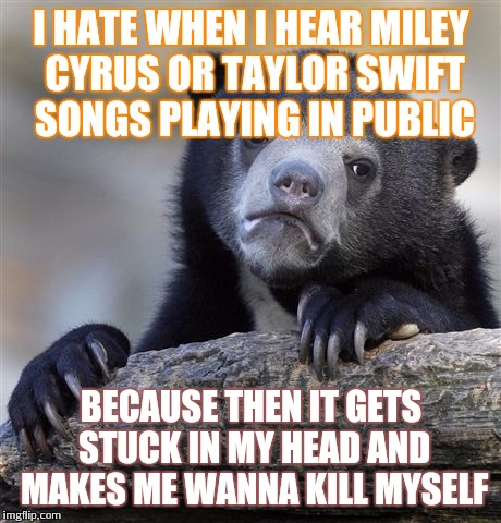 Replay in my head | I HATE WHEN I HEAR MILEY CYRUS OR TAYLOR SWIFT SONGS PLAYING IN PUBLIC; BECAUSE THEN IT GETS STUCK IN MY HEAD AND MAKES ME WANNA KILL MYSELF | image tagged in memes,confession bear,taylor swift,miley cyrus | made w/ Imgflip meme maker