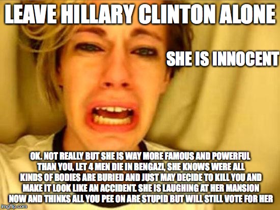 Leave Britney Alone |  LEAVE HILLARY CLINTON ALONE; SHE IS INNOCENT; OK. NOT REALLY BUT SHE IS WAY MORE FAMOUS AND POWERFUL THAN YOU, LET 4 MEN DIE IN BENGAZI, SHE KNOWS WERE ALL KINDS OF BODIES ARE BURIED AND JUST MAY DECIDE TO KILL YOU AND MAKE IT LOOK LIKE AN ACCIDENT. SHE IS LAUGHING AT HER MANSION NOW AND THINKS ALL YOU PEE ON ARE STUPID BUT WILL STILL VOTE FOR HER | image tagged in leave britney alone | made w/ Imgflip meme maker