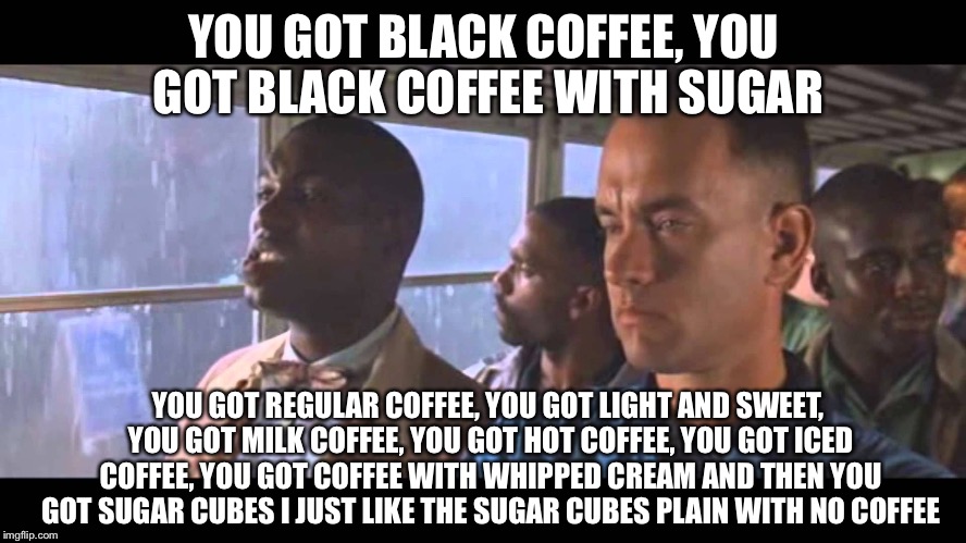 Bubba Gump | YOU GOT BLACK COFFEE, YOU GOT BLACK COFFEE WITH SUGAR; YOU GOT REGULAR COFFEE, YOU GOT LIGHT AND SWEET, YOU GOT MILK COFFEE, YOU GOT HOT COFFEE, YOU GOT ICED COFFEE, YOU GOT COFFEE WITH WHIPPED CREAM AND THEN YOU GOT SUGAR CUBES I JUST LIKE THE SUGAR CUBES PLAIN WITH NO COFFEE | image tagged in bubba gump | made w/ Imgflip meme maker