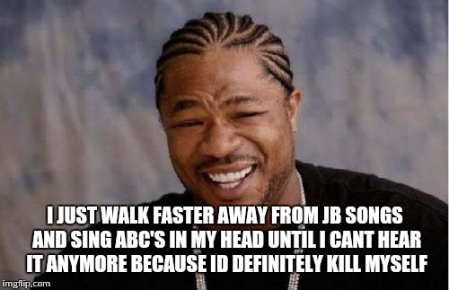 Yo Dawg Heard You Meme | I JUST WALK FASTER AWAY FROM JB SONGS AND SING ABC'S IN MY HEAD UNTIL I CANT HEAR IT ANYMORE BECAUSE ID DEFINITELY KILL MYSELF | image tagged in memes,yo dawg heard you | made w/ Imgflip meme maker