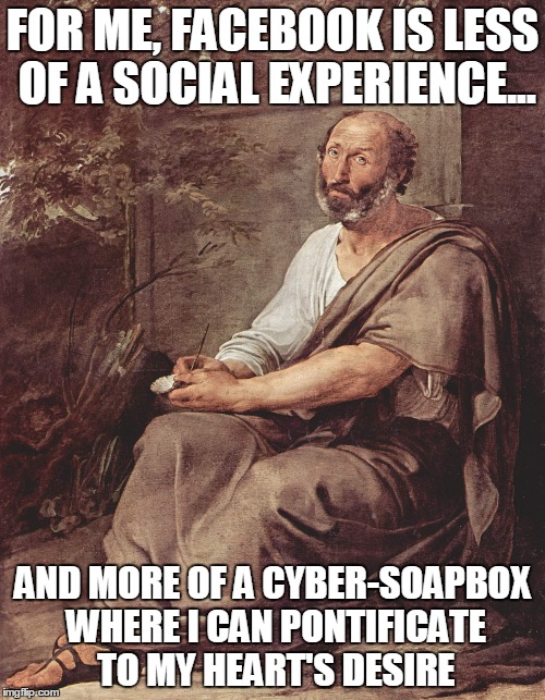 Soapbox | FOR ME, FACEBOOK IS LESS OF A SOCIAL EXPERIENCE... AND MORE OF A CYBER-SOAPBOX WHERE I CAN PONTIFICATE TO MY HEART'S DESIRE | image tagged in aristotle | made w/ Imgflip meme maker