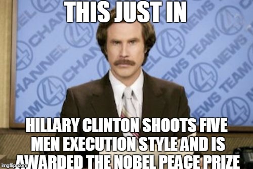 Ron Burgundy | THIS JUST IN; HILLARY CLINTON SHOOTS FIVE MEN EXECUTION STYLE AND IS AWARDED THE NOBEL PEACE PRIZE | image tagged in memes,ron burgundy | made w/ Imgflip meme maker