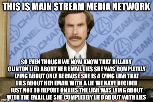 Breaking News Lie | THIS IS MAIN STREAM MEDIA NETWORK; SO EVEN THOUGH WE NOW KNOW THAT HILLARY CLINTON LIED ABOUT HER EMAIL LIES SHE WAS COMPLETELY LYING ABOUT ONLY BECAUSE SHE IS A LYING LIAR THAT LIES ABOUT HER EMAIL WITH A LIE WE HAVE DECIDED JUST NOT TO REPORT ON LIES THE LIAR WAS LYING ABOUT WITH THE EMAIL LIE SHE COMPLETELY LIED ABOUT WITH LIES | image tagged in ron burgundy,hillary clinton,hillary emails,lies,fbi director james comey,political meme | made w/ Imgflip meme maker