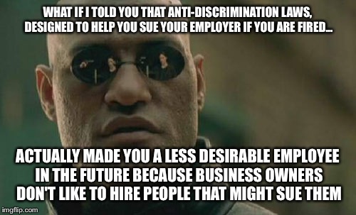 Matrix Morpheus | WHAT IF I TOLD YOU THAT ANTI-DISCRIMINATION LAWS, DESIGNED TO HELP YOU SUE YOUR EMPLOYER IF YOU ARE FIRED... ACTUALLY MADE YOU A LESS DESIRABLE EMPLOYEE IN THE FUTURE BECAUSE BUSINESS OWNERS DON'T LIKE TO HIRE PEOPLE THAT MIGHT SUE THEM | image tagged in memes,matrix morpheus | made w/ Imgflip meme maker