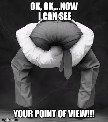 I finally understand! | OK, OK,...NOW I CAN SEE; YOUR POINT OF VIEW!!! | image tagged in butt much,election 2016,keep on rocking in the real world | made w/ Imgflip meme maker