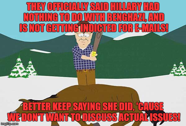 Beating a dead horse | THEY OFFICIALLY SAID HILLARY HAD NOTHING TO DO WITH BENGHAZI, AND IS NOT GETTING INDICTED FOR E-MAILS! BETTER KEEP SAYING SHE DID, 'CAUSE WE DON'T WANT TO DISCUSS ACTUAL ISSUES! | image tagged in beating a dead horse | made w/ Imgflip meme maker