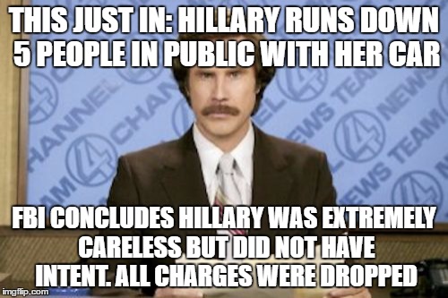 Zing!!! | THIS JUST IN: HILLARY RUNS DOWN 5 PEOPLE IN PUBLIC WITH HER CAR; FBI CONCLUDES HILLARY WAS EXTREMELY CARELESS BUT DID NOT HAVE INTENT. ALL CHARGES WERE DROPPED | image tagged in memes,ron burgundy | made w/ Imgflip meme maker