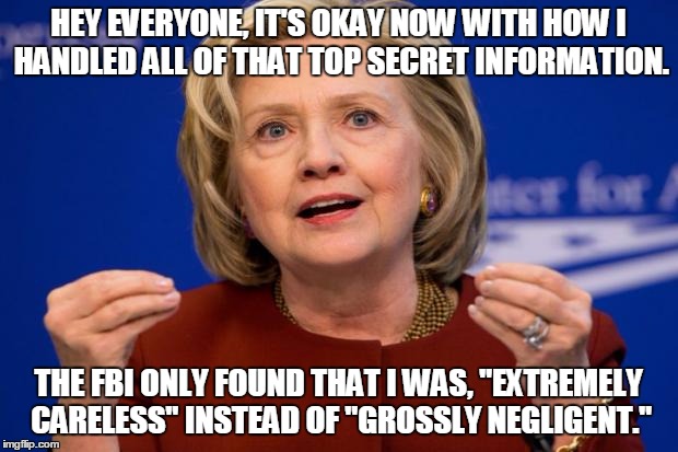 Hillary Clinton | HEY EVERYONE, IT'S OKAY NOW WITH HOW I HANDLED ALL OF THAT TOP SECRET INFORMATION. THE FBI ONLY FOUND THAT I WAS, "EXTREMELY CARELESS" INSTEAD OF "GROSSLY NEGLIGENT." | image tagged in hillary clinton | made w/ Imgflip meme maker