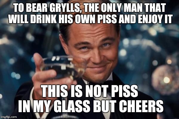 Leonardo Dicaprio Cheers | TO BEAR GRYLLS, THE ONLY MAN THAT WILL DRINK HIS OWN PISS AND ENJOY IT; THIS IS NOT PISS IN MY GLASS BUT CHEERS | image tagged in memes,leonardo dicaprio cheers | made w/ Imgflip meme maker