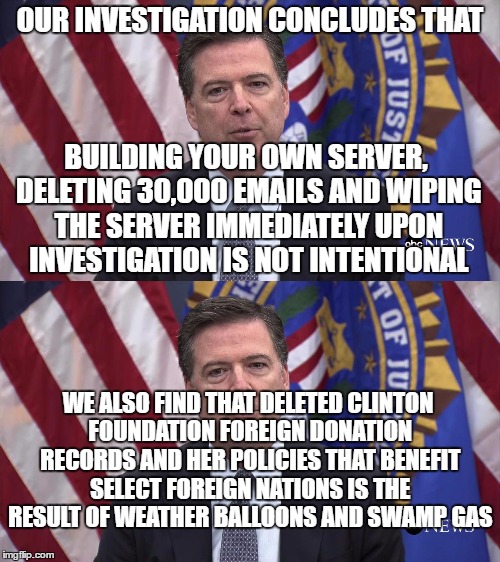 Comey logic | OUR INVESTIGATION CONCLUDES THAT; BUILDING YOUR OWN SERVER, DELETING 30,000 EMAILS AND WIPING THE SERVER IMMEDIATELY UPON INVESTIGATION IS NOT INTENTIONAL; WE ALSO FIND THAT DELETED CLINTON FOUNDATION FOREIGN DONATION RECORDS AND HER POLICIES THAT BENEFIT SELECT FOREIGN NATIONS IS THE RESULT OF WEATHER BALLOONS AND SWAMP GAS | image tagged in comey,fbi,clinton | made w/ Imgflip meme maker