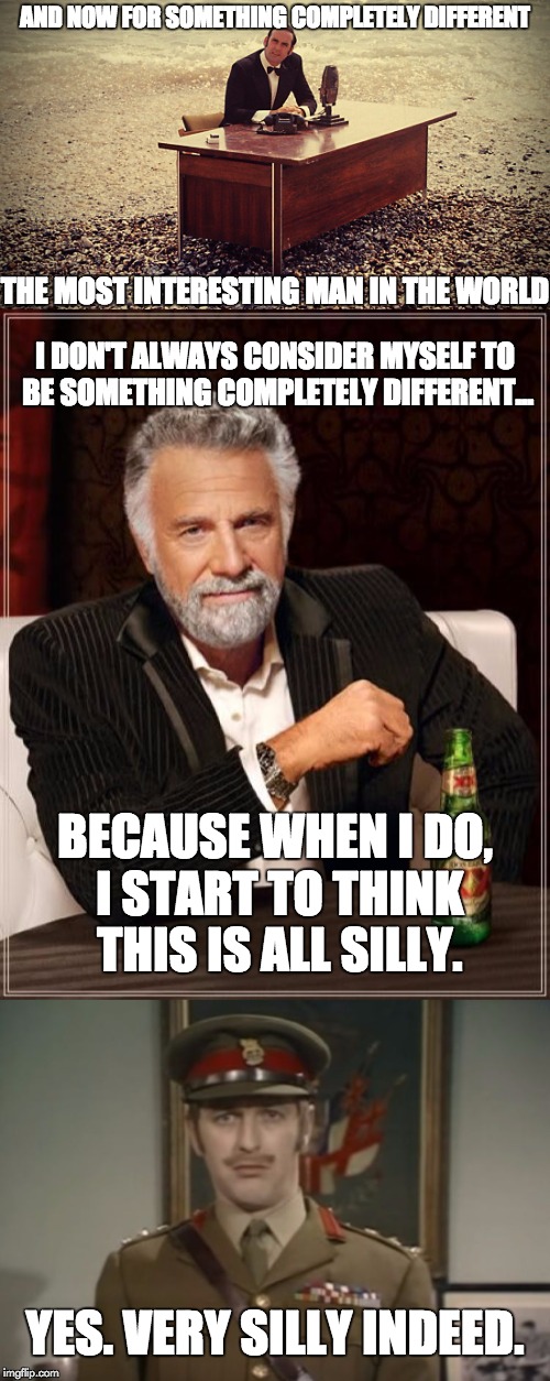 John Cleese introduced the Most Interesting Man in the World | AND NOW FOR SOMETHING COMPLETELY DIFFERENT; THE MOST INTERESTING MAN IN THE WORLD; I DON'T ALWAYS CONSIDER MYSELF TO BE SOMETHING COMPLETELY DIFFERENT... BECAUSE WHEN I DO, I START TO THINK THIS IS ALL SILLY. YES. VERY SILLY INDEED. | image tagged in and now for something completely different,the most interesting man in the world,monty python,monty python colonel,silly | made w/ Imgflip meme maker