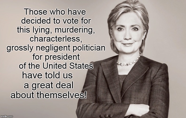 Those who would vote for Hillary tell us about themselves
 | Those who have decided to vote for this lying, murdering, characterless, grossly negligent politician for president of the United States; have told us a great deal about themselves! | image tagged in hillary clinton,liar,crook | made w/ Imgflip meme maker
