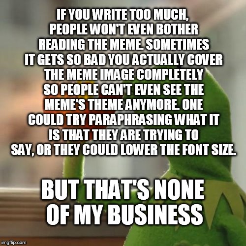 But That's None Of My Business | IF YOU WRITE TOO MUCH, PEOPLE WON'T EVEN BOTHER READING THE MEME. SOMETIMES IT GETS SO BAD YOU ACTUALLY COVER THE MEME IMAGE COMPLETELY SO PEOPLE CAN'T EVEN SEE THE MEME'S THEME ANYMORE. ONE COULD TRY PARAPHRASING WHAT IT IS THAT THEY ARE TRYING TO SAY, OR THEY COULD LOWER THE FONT SIZE. BUT THAT'S NONE OF MY BUSINESS | image tagged in memes,but thats none of my business,kermit the frog | made w/ Imgflip meme maker