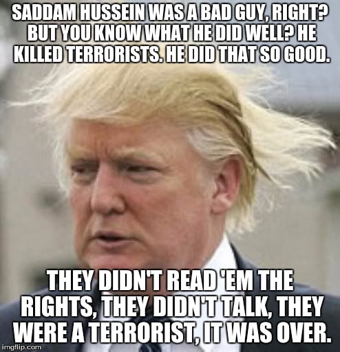 Donald Trump 1 | SADDAM HUSSEIN WAS A BAD GUY, RIGHT? BUT YOU KNOW WHAT HE DID WELL? HE KILLED TERRORISTS. HE DID THAT SO GOOD. THEY DIDN'T READ 'EM THE RIGHTS, THEY DIDN'T TALK, THEY WERE A TERRORIST, IT WAS OVER. | image tagged in donald trump 1 | made w/ Imgflip meme maker