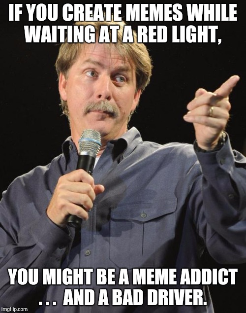 You also might have ADD, but I'm not a licensed psychologist.  | IF YOU CREATE MEMES WHILE WAITING AT A RED LIGHT, YOU MIGHT BE A MEME ADDICT . . .  AND A BAD DRIVER. | image tagged in jeff foxworthy,you might be a meme addict | made w/ Imgflip meme maker