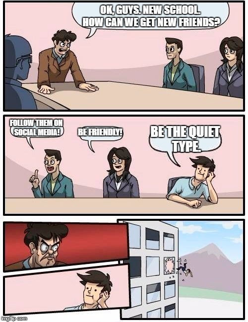 Boardroom Meeting Suggestion Meme | OK, GUYS. NEW SCHOOL. HOW CAN WE GET NEW FRIENDS? FOLLOW THEM ON SOCIAL MEDIA! BE FRIENDLY! BE THE QUIET TYPE. | image tagged in memes,boardroom meeting suggestion | made w/ Imgflip meme maker
