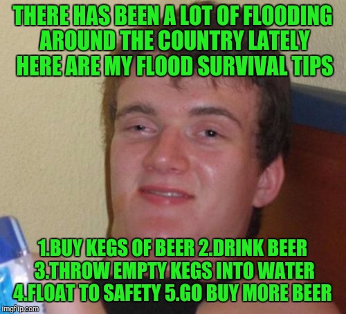 10 Guy Meme | THERE HAS BEEN A LOT OF FLOODING AROUND THE COUNTRY LATELY HERE ARE MY FLOOD SURVIVAL TIPS; 1.BUY KEGS OF BEER 2.DRINK BEER 3.THROW EMPTY KEGS INTO WATER 4.FLOAT TO SAFETY 5.GO BUY MORE BEER | image tagged in memes,10 guy | made w/ Imgflip meme maker