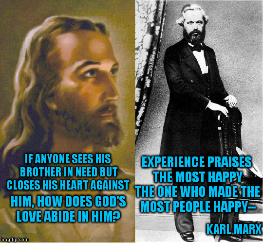 Jesus vs Marx (4) | EXPERIENCE PRAISES THE MOST HAPPY THE ONE WHO MADE THE MOST PEOPLE HAPPY--; IF ANYONE SEES HIS BROTHER IN NEED BUT CLOSES HIS HEART AGAINST; HIM, HOW DOES GOD'S LOVE ABIDE IN HIM? KARL MARX | image tagged in jesus,marx,memes,socialism,christianity,quotes | made w/ Imgflip meme maker