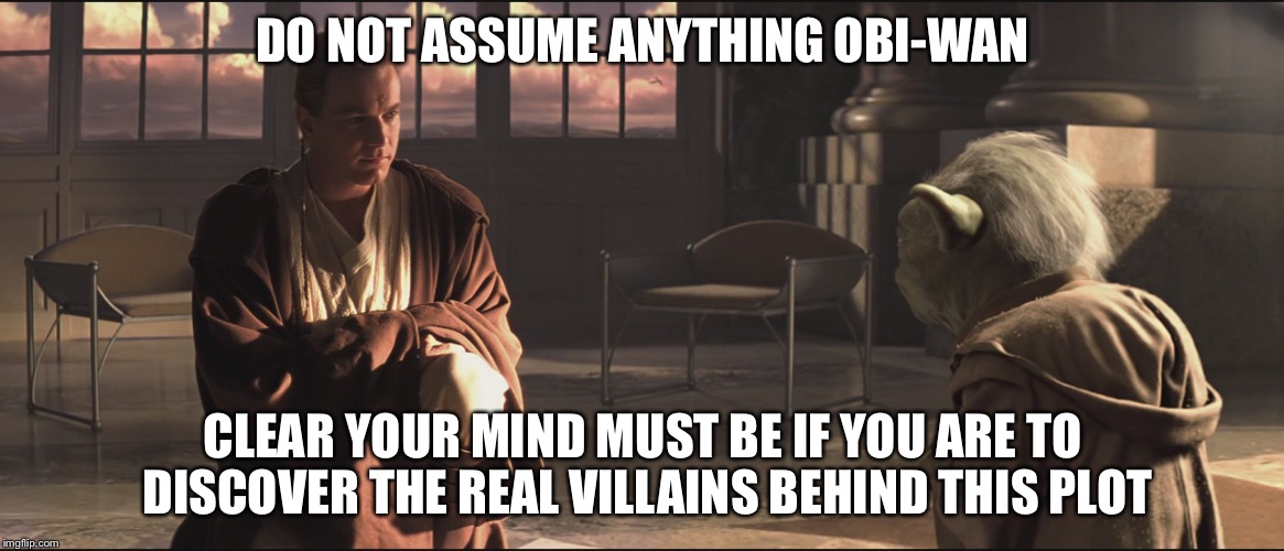 Obi Wan and Yoda | DO NOT ASSUME ANYTHING OBI-WAN CLEAR YOUR MIND MUST BE IF YOU ARE TO DISCOVER THE REAL VILLAINS BEHIND THIS PLOT | image tagged in obi wan and yoda | made w/ Imgflip meme maker