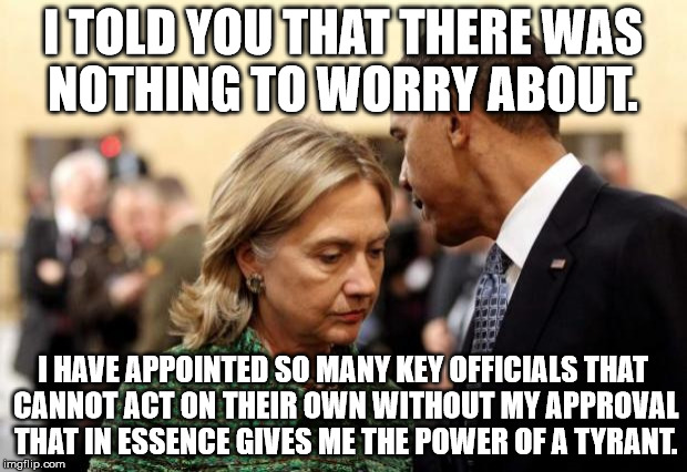 obama and hillary | I TOLD YOU THAT THERE WAS NOTHING TO WORRY ABOUT. I HAVE APPOINTED SO MANY KEY OFFICIALS THAT CANNOT ACT ON THEIR OWN WITHOUT MY APPROVAL THAT IN ESSENCE GIVES ME THE POWER OF A TYRANT. | image tagged in obama and hillary | made w/ Imgflip meme maker