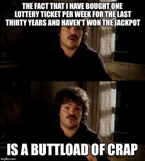 Do you know one of these people? | THE FACT THAT I HAVE BOUGHT ONE LOTTERY TICKET PER WEEK FOR THE LAST THIRTY YEARS AND HAVEN'T WON THE JACKPOT; IS A BUTTLOAD OF CRAP | image tagged in nacho libre buttload of crap | made w/ Imgflip meme maker