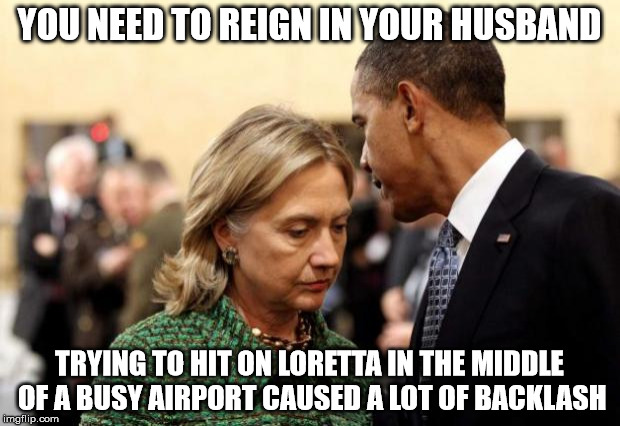 obama and hillary | YOU NEED TO REIGN IN YOUR HUSBAND; TRYING TO HIT ON LORETTA IN THE MIDDLE OF A BUSY AIRPORT CAUSED A LOT OF BACKLASH | image tagged in obama and hillary | made w/ Imgflip meme maker