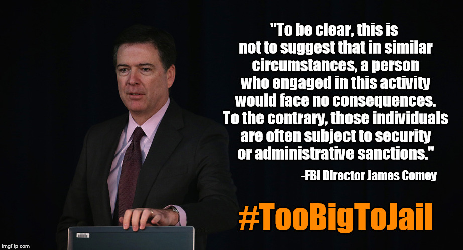 We'd prosecute anyone else. But since it was Hillary.... | "To be clear, this is not to suggest that in similar circumstances, a person who engaged in this activity would face no consequences. To the contrary, those individuals are often subject to security or administrative sanctions."; -FBI Director James Comey; #TooBigToJail | image tagged in hillary clinton,hillary,fbi director james comey,comey,corruption | made w/ Imgflip meme maker