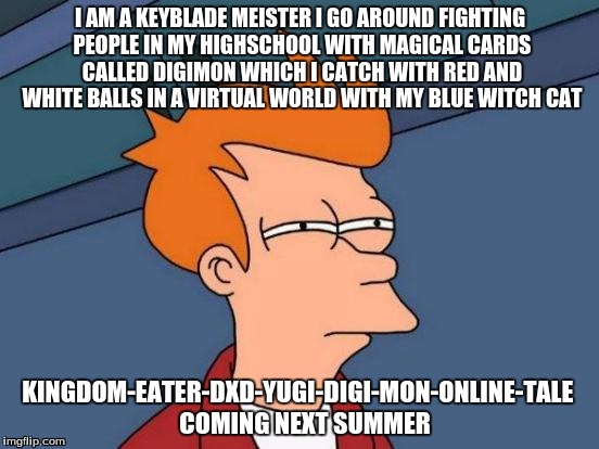 I cant wait for this anime  | I AM A KEYBLADE MEISTER I GO AROUND FIGHTING PEOPLE IN MY HIGHSCHOOL WITH MAGICAL CARDS CALLED DIGIMON WHICH I CATCH WITH RED AND WHITE BALLS IN A VIRTUAL WORLD WITH MY BLUE WITCH CAT; KINGDOM-EATER-DXD-YUGI-DIGI-MON-ONLINE-TALE
  COMING NEXT SUMMER | image tagged in memes,futurama fry | made w/ Imgflip meme maker