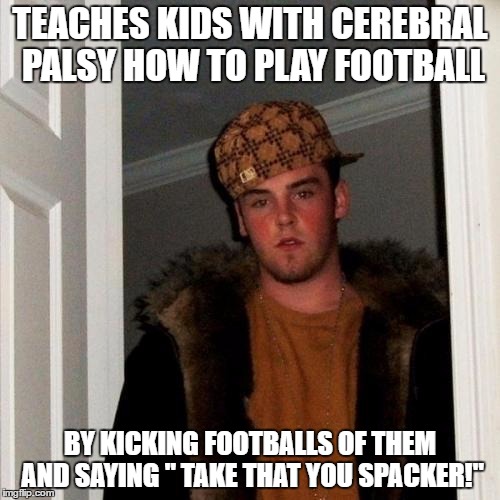 Scumbag Steve Meme | TEACHES KIDS WITH CEREBRAL PALSY HOW TO PLAY FOOTBALL; BY KICKING FOOTBALLS OF THEM AND SAYING " TAKE THAT YOU SPACKER!" | image tagged in memes,scumbag steve | made w/ Imgflip meme maker