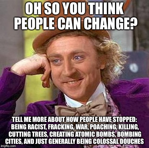 Creepy Condescending Wonka Meme | OH SO YOU THINK PEOPLE CAN CHANGE? TELL ME MORE ABOUT HOW PEOPLE HAVE STOPPED: BEING RACIST, FRACKING, WAR, POACHING, KILLING, CUTTING TREES, CREATING ATOMIC BOMBS, BOMBING CITIES, AND JUST GENERALLY BEING COLOSSAL DOUCHES | image tagged in memes,creepy condescending wonka | made w/ Imgflip meme maker
