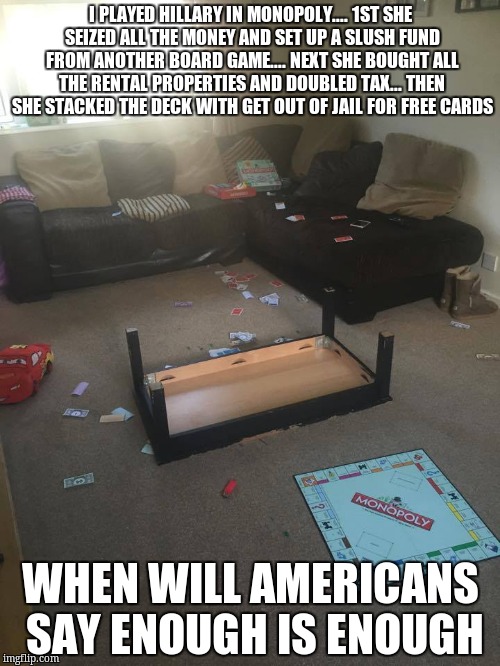 Monopoly | I PLAYED HILLARY IN MONOPOLY.... 1ST SHE SEIZED ALL THE MONEY AND SET UP A SLUSH FUND FROM ANOTHER BOARD GAME.... NEXT SHE BOUGHT ALL THE RENTAL PROPERTIES AND DOUBLED TAX... THEN SHE STACKED THE DECK WITH GET OUT OF JAIL FOR FREE CARDS; WHEN WILL AMERICANS SAY ENOUGH IS ENOUGH | image tagged in monopoly | made w/ Imgflip meme maker