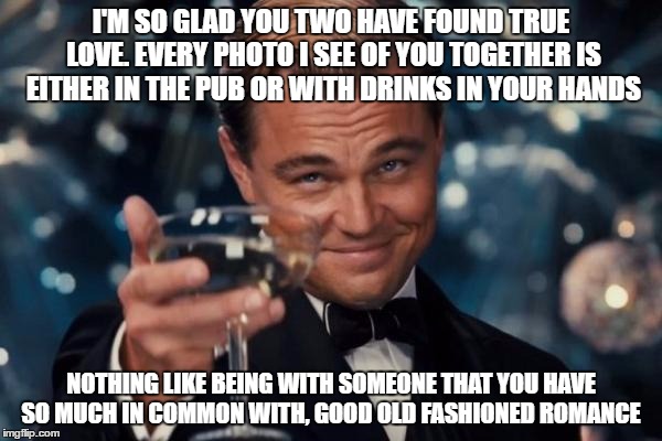 Leonardo Dicaprio Cheers | I'M SO GLAD YOU TWO HAVE FOUND TRUE LOVE. EVERY PHOTO I SEE OF YOU TOGETHER IS EITHER IN THE PUB OR WITH DRINKS IN YOUR HANDS; NOTHING LIKE BEING WITH SOMEONE THAT YOU HAVE SO MUCH IN COMMON WITH, GOOD OLD FASHIONED ROMANCE | image tagged in memes,leonardo dicaprio cheers | made w/ Imgflip meme maker