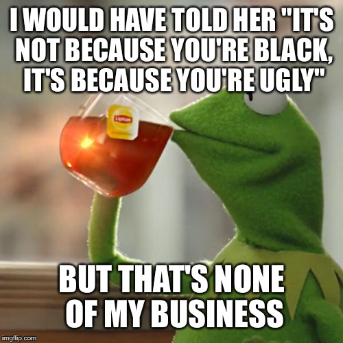 But That's None Of My Business Meme | I WOULD HAVE TOLD HER "IT'S NOT BECAUSE YOU'RE BLACK, IT'S BECAUSE YOU'RE UGLY" BUT THAT'S NONE OF MY BUSINESS | image tagged in memes,but thats none of my business,kermit the frog | made w/ Imgflip meme maker