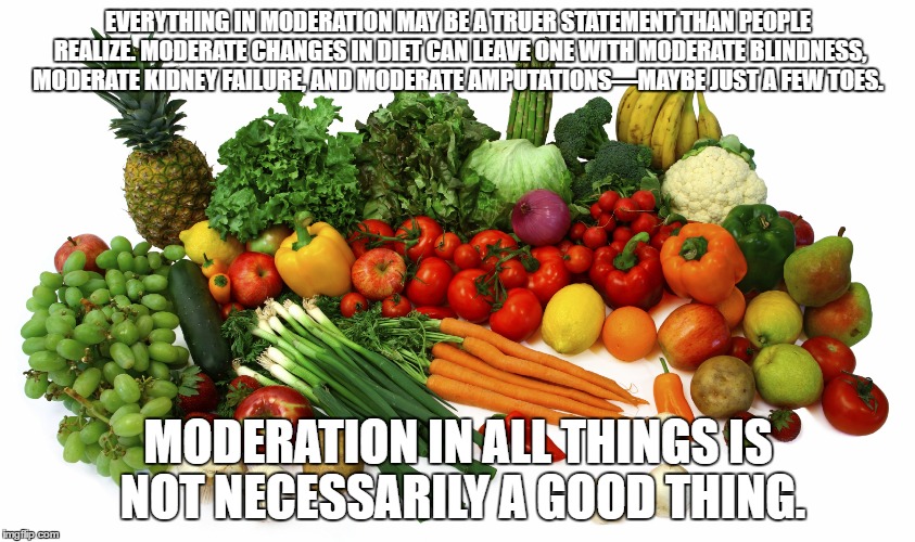 Vegetables | EVERYTHING IN MODERATION MAY BE A TRUER STATEMENT THAN PEOPLE REALIZE. MODERATE CHANGES IN DIET CAN LEAVE ONE WITH MODERATE BLINDNESS, MODERATE KIDNEY FAILURE, AND MODERATE AMPUTATIONS—MAYBE JUST A FEW TOES. MODERATION IN ALL THINGS IS NOT NECESSARILY A GOOD THING. | image tagged in vegetables,vegan | made w/ Imgflip meme maker