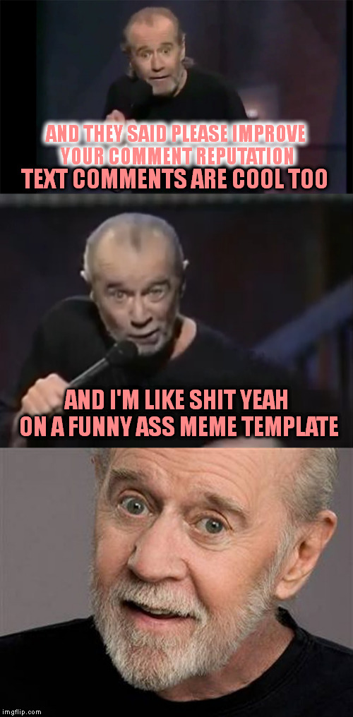 I guess someone was flagging my comments and I got that error message Got my comments back and a great idea | AND THEY SAID PLEASE IMPROVE YOUR COMMENT REPUTATION; TEXT COMMENTS ARE COOL TOO; AND I'M LIKE SHIT YEAH ON A FUNNY ASS MEME TEMPLATE | image tagged in meme,custom template,thanks to whoever,george carlin | made w/ Imgflip meme maker