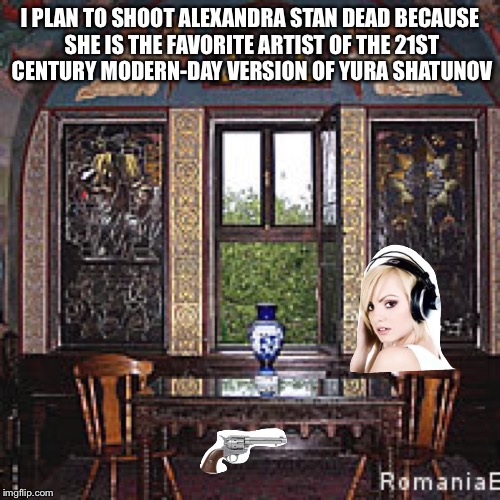 I PLAN TO SHOOT ALEXANDRA STAN DEAD BECAUSE SHE IS THE FAVORITE
ARTIST OF THE 21ST CENTURY MODERN-DAY VERSION OF YURA SHATUNOV | image tagged in shoot alexandra stan | made w/ Imgflip meme maker