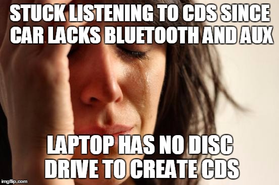 First World Problems | STUCK LISTENING TO CDS SINCE CAR LACKS BLUETOOTH AND AUX; LAPTOP HAS NO DISC DRIVE TO CREATE CDS | image tagged in memes,first world problems,AdviceAnimals | made w/ Imgflip meme maker