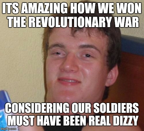 Would have been perfect timing if I posted this on the 4th of july | ITS AMAZING HOW WE WON THE REVOLUTIONARY WAR; CONSIDERING OUR SOLDIERS MUST HAVE BEEN REAL DIZZY | image tagged in memes,10 guy | made w/ Imgflip meme maker