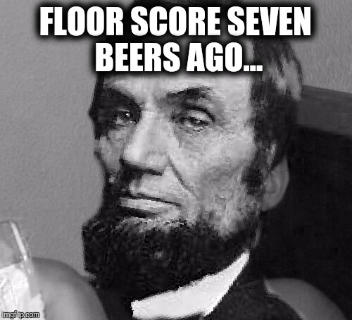 10 Lincoln  | FLOOR SCORE SEVEN BEERS AGO... | image tagged in beer | made w/ Imgflip meme maker